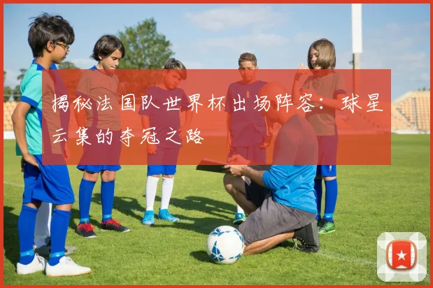 揭秘法国队世界杯出场阵容：球星云集的夺冠之路