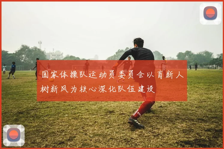 国家体操队运动员委员会以育新人树新风为核心深化队伍建设