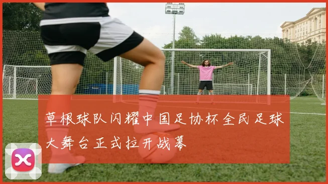 草根球队闪耀中国足协杯全民足球大舞台正式拉开战幕