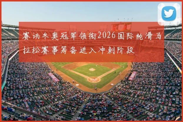 赛讯冬奥冠军领衔2026国际轮滑马拉松赛事筹备进入冲刺阶段