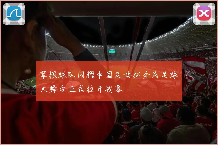 草根球队闪耀中国足协杯全民足球大舞台正式拉开战幕